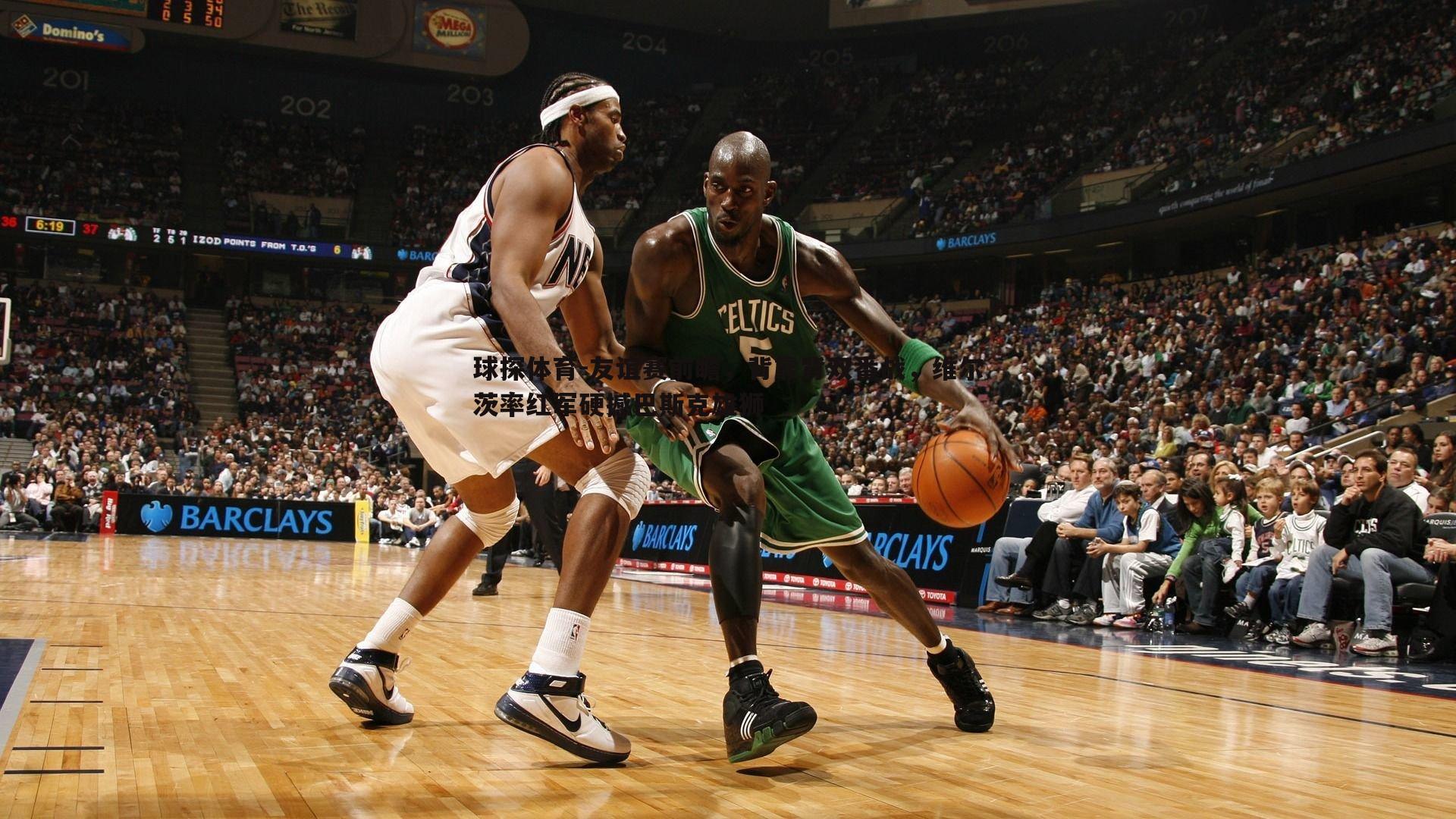 友谊赛前瞻，背靠背双番战，维尔茨率红军硬撼巴斯克雄狮