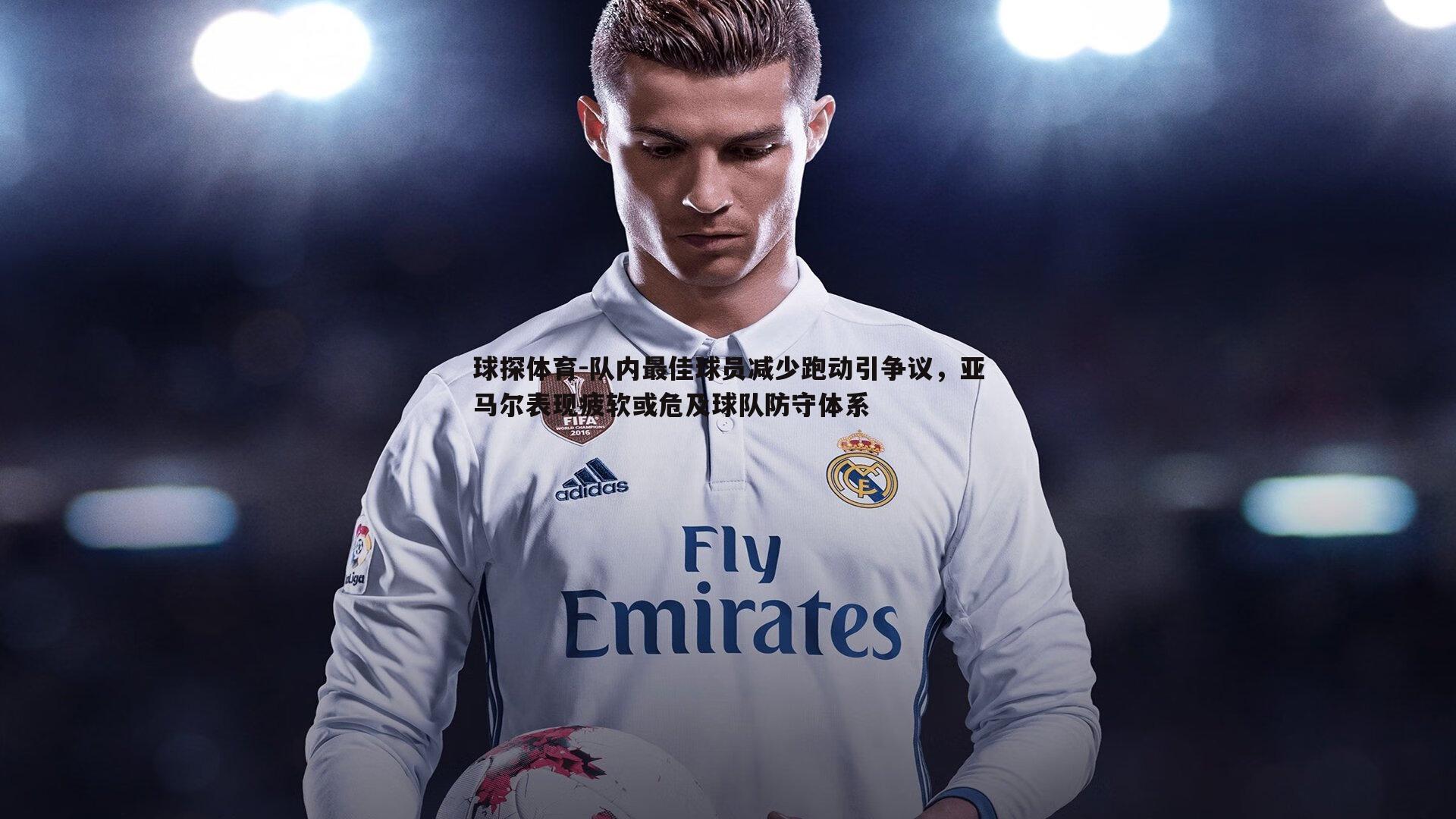 队内最佳球员减少跑动引争议，亚马尔表现疲软或危及球队防守体系